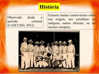 História
Observada desde o
período colonial
(CASCUDO, 2012).
Existem muitas controvérsias sobre
sua origem, uns acreditam ser
indígena, outros africana, ou até
mesmo europeia.
 