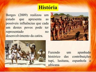 História
Borges (2009) realizou um
estudo que apresenta as
possíveis influências que cada
um destes povos pode ter
representado no
desenvolvimento da catira.
Fazendo um apanhado
histórico das contribuições
tupi, lusitana, espanhola e
africana
 