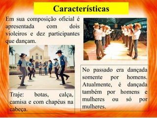Características
Em sua composição oficial é
apresentada com dois
violeiros e dez participantes
que dançam.
No passado era dançada
somente por homens.
Atualmente, é dançada
também por homens e
mulheres ou só por
mulheres.
Traje: botas, calça,
camisa e com chapéus na
cabeça.
 