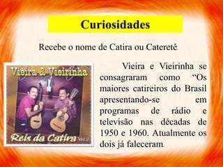 Curiosidades
Recebe o nome de Catira ou Cateretê
Vieira e Vieirinha se
consagraram como “Os
maiores catireiros do Brasil
apresentando-se em
programas de rádio e
televisão nas décadas de
1950 e 1960. Atualmente os
dois já faleceram.
 