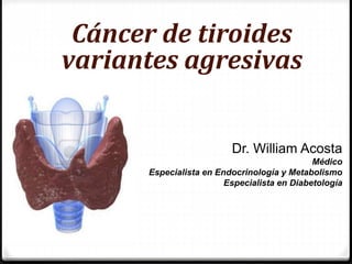 Cáncer de tiroides
variantes agresivas
Dr. William Acosta
Médico
Especialista en Endocrinología y Metabolismo
Especialista en Diabetología
 