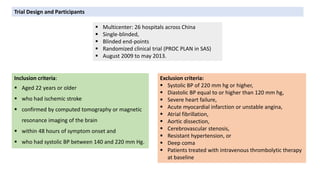 Exclusion criteria:
 Systolic BP of 220 mm hg or higher,
 Diastolic BP equal to or higher than 120 mm hg,
 Severe heart failure,
 Acute myocardial infarction or unstable angina,
 Atrial fibrillation,
 Aortic dissection,
 Cerebrovascular stenosis,
 Resistant hypertension, or
 Deep coma
 Patients treated with intravenous thrombolytic therapy
at baseline
Trial Design and Participants
 Multicenter: 26 hospitals across China
 Single-blinded,
 Blinded end-points
 Randomized clinical trial (PROC PLAN in SAS)
 August 2009 to may 2013.
Inclusion criteria:
 Aged 22 years or older
 who had ischemic stroke
 confirmed by computed tomography or magnetic
resonance imaging of the brain
 within 48 hours of symptom onset and
 who had systolic BP between 140 and 220 mm Hg.
 