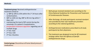 Control group: Discontinue all home blood pressure
medications.
Methods:
Treatment group: Received antihypertensive
treatment aimed at
• ↓ SBP by 10% to 25% within the 1st 24 hours after
randomization,
• SBP to ≤140 mm Hg, DBP to 90 mm Hg within 7
days, and
• maintaining this level of BP control during the
remainder of a patient’s hospitalization.
• prespecified treatment algorithm regarding use of
multiple drugs
• 1st line: ACEi
• 2nd line: CCB
• 3rd line: Diuretics
• Both groups received standard care according to the
China National Guidelines for Prevention and Treatment
of Cerebrovascular Diseases.
• After discharge, all study participants received standard
care provided by their own healthcare providers
according to the national guidelines.
• Antihypertensive medications prescribed to all study
participants by their physicians.
• The treatment was designed to test for BP treatment
strategy rather than the efficacy of specific
antihypertensive drugs.
 