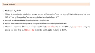 • Stroke severity: NIHSS
• History of hypertension was defined as a yes answer to the question “have you been told by the doctor that you have
high BP?” or to the question “are you currently taking a drug to lower BP?”
• Baseline BP measurements were obtained by trained nurses
• BP was measured in a supine position using a standard mercury sphygmomanometer
• After randomization, 3 BP measurements were obtained every 2 hours for the first 24 hours, every 4 hours during the
second and third days, and 3 times a day thereafter until hospital discharge or death.
Measurements:
 