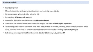 • Intention-to-treat
• Means between the antihypertensive treatment and control groups: t tests,
• For percentages : χ2 tests, 2-sided α level of 5%,
• For medians: Wilcoxon rank sum test.
• unadjusted odds ratios (ORs) and 95% CIs: Logistic regression.
• To estimate the effect of BP decrease on the full range of the mRS : ordinal logistic regression.
• To adjust age, sex, baseline systolic BP, body mass index, history of diabetes, smoking, stroke subtype, baseline NIHSS
score, and time from onset to randomization to test the robustness of our findings: sensitivity analysis.
• Data analyses were performed from January to October 2018: using SAS, version 9.4
Statistical Analysis
 