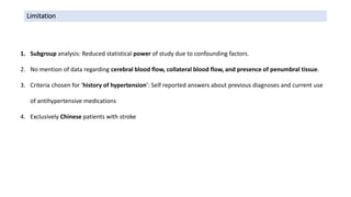 Limitation
1. Subgroup analysis: Reduced statistical power of study due to confounding factors.
2. No mention of data regarding cerebral blood flow, collateral blood flow, and presence of penumbral tissue.
3. Criteria chosen for ‘history of hypertension’: Self reported answers about previous diagnoses and current use
of antihypertensive medications
4. Exclusively Chinese patients with stroke
 