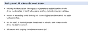 • 80% of patients have self-limiting acute hypertensive response after ischemic
stroke most marked in first few hours and resolves during the next several days.
• Benefit of decreasing BP for primary and secondary prevention of stroke has been
well established.
• But the effect of lowering the BP immediately in patients with acute ischemic
stroke has been uncertain.
• What to do with ongoing antihypertensive therapy?
Background: BP in Acute ischemic stroke
 