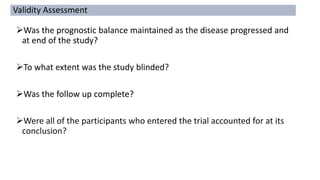 Was the prognostic balance maintained as the disease progressed and
at end of the study?
To what extent was the study blinded?
Was the follow up complete?
Were all of the participants who entered the trial accounted for at its
conclusion?
Validity Assessment
 