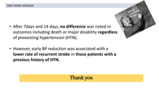• After 7days and 14 days, no difference was noted in
outcomes including death or major disability regardless
of preexisting hypertension (HTN).
• However, early BP reduction was associated with a
lower rate of recurrent stroke in those patients with a
previous history of HTN.
TAKE-HOME MESSAGE
Thank you
 