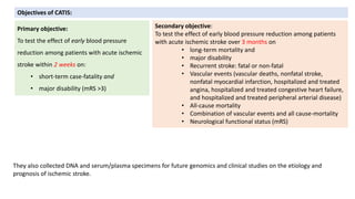 Secondary objective:
To test the effect of early blood pressure reduction among patients
with acute ischemic stroke over 3 months on
• long-term mortality and
• major disability
• Recurrent stroke: fatal or non-fatal
• Vascular events (vascular deaths, nonfatal stroke,
nonfatal myocardial infarction, hospitalized and treated
angina, hospitalized and treated congestive heart failure,
and hospitalized and treated peripheral arterial disease)
• All-cause mortality
• Combination of vascular events and all cause-mortality
• Neurological functional status (mRS)
Objectives of CATIS:
Primary objective:
To test the effect of early blood pressure
reduction among patients with acute ischemic
stroke within 2 weeks on:
• short-term case-fatality and
• major disability (mRS >3)
They also collected DNA and serum/plasma specimens for future genomics and clinical studies on the etiology and
prognosis of ischemic stroke.
 