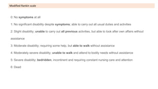 0: No symptoms at all
1: No significant disability despite symptoms; able to carry out all usual duties and activities
2: Slight disability; unable to carry out all previous activities, but able to look after own affairs without
assistance
3: Moderate disability; requiring some help, but able to walk without assistance
4: Moderately severe disability; unable to walk and attend to bodily needs without assistance
5: Severe disability; bedridden, incontinent and requiring constant nursing care and attention
6: Dead
Modified Rankin scale
 