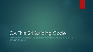CA Title 24 Building Code 
IMPACTS ON LIGHTING AND LIGHTING CONTROLS TO GO INTO EFFECT 
ON JULY 1ST, 2014 
 