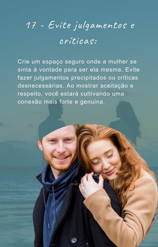 17 - Evite julgamentos e
críticas:
Crie um espaço seguro onde a mulher se
sinta à vontade para ser ela mesma. Evite
fazer julgamentos precipitados ou críticas
desnecessárias. Ao mostrar aceitação e
respeito, você estará cultivando uma
conexão mais forte e genuína.
 