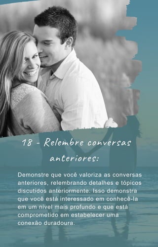 18 - Relembre conversas
anteriores:
Demonstre que você valoriza as conversas
anteriores, relembrando detalhes e tópicos
discutidos anteriormente. Isso demonstra
que você está interessado em conhecê-la
em um nível mais profundo e que está
comprometido em estabelecer uma
conexão duradoura.
 