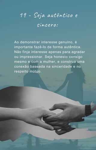 19 - Seja autêntico e
sincero:
Ao demonstrar interesse genuíno, é
importante fazê-lo de forma autêntica.
Não finja interesse apenas para agradar
ou impressionar. Seja honesto consigo
mesmo e com a mulher, e construa uma
conexão baseada na sinceridade e no
respeito mútuo.
 