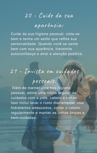 20 - Cuide da sua
aparência:
Cuide da sua higiene pessoal, vista-se
bem e tenha um estilo que reflita sua
personalidade. Quando você se sente
bem com sua aparência, transmite
autoconfiança e atrai a atenção positiva.
Além de manter uma boa higiene
pessoal, adote uma rotina regular de
cuidados com a pele, cabelo e unhas.
Isso inclui lavar o rosto diariamente, usar
hidratantes adequados, cortar o cabelo
regularmente e manter as unhas limpas e
bem-cuidadas.
21 - Invista em cuidados
pessoais:
 
