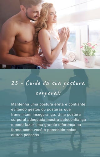 Mantenha uma postura ereta e confiante,
evitando gestos ou posturas que
transmitam insegurança. Uma postura
corporal adequada mostra autoconfiança
e pode fazer uma grande diferença na
forma como você é percebido pelas
outras pessoas.
25 - Cuide da sua postura
corporal:
 