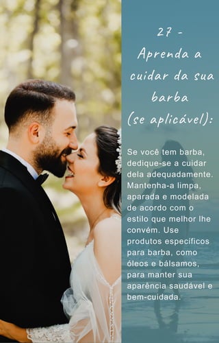 Se você tem barba,
dedique-se a cuidar
dela adequadamente.
Mantenha-a limpa,
aparada e modelada
de acordo com o
estilo que melhor lhe
convém. Use
produtos específicos
para barba, como
óleos e bálsamos,
para manter sua
aparência saudável e
bem-cuidada.
27 -
Aprenda a
cuidar da sua
barba
(se aplicável):
 