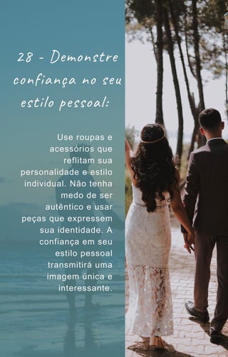 28 - Demonstre
confiança no seu
estilo pessoal:
Use roupas e
acessórios que
reflitam sua
personalidade e estilo
individual. Não tenha
medo de ser
autêntico e usar
peças que expressem
sua identidade. A
confiança em seu
estilo pessoal
transmitirá uma
imagem única e
interessante.
 