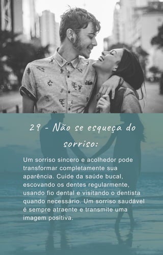 Um sorriso sincero e acolhedor pode
transformar completamente sua
aparência. Cuide da saúde bucal,
escovando os dentes regularmente,
usando fio dental e visitando o dentista
quando necessário. Um sorriso saudável
é sempre atraente e transmite uma
imagem positiva.
29 - Não se esqueça do
sorriso:
 