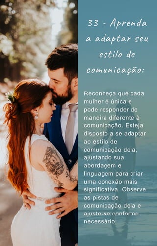Reconheça que cada
mulher é única e
pode responder de
maneira diferente à
comunicação. Esteja
disposto a se adaptar
ao estilo de
comunicação dela,
ajustando sua
abordagem e
linguagem para criar
uma conexão mais
significativa. Observe
as pistas de
comunicação dela e
ajuste-se conforme
necessário.
33 - Aprenda
a adaptar seu
estilo de
comunicação:
 