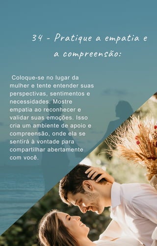 34 - Pratique a empatia e
a compreensão:
Coloque-se no lugar da
mulher e tente entender suas
perspectivas, sentimentos e
necessidades. Mostre
empatia ao reconhecer e
validar suas emoções. Isso
cria um ambiente de apoio e
compreensão, onde ela se
sentirá à vontade para
compartilhar abertamente
com você.
 