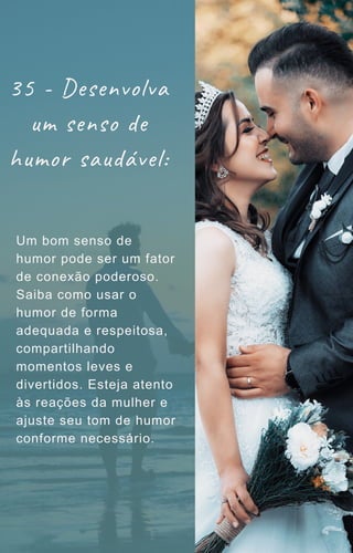 Um bom senso de
humor pode ser um fator
de conexão poderoso.
Saiba como usar o
humor de forma
adequada e respeitosa,
compartilhando
momentos leves e
divertidos. Esteja atento
às reações da mulher e
ajuste seu tom de humor
conforme necessário.
35 - Desenvolva
um senso de
humor saudável:
 