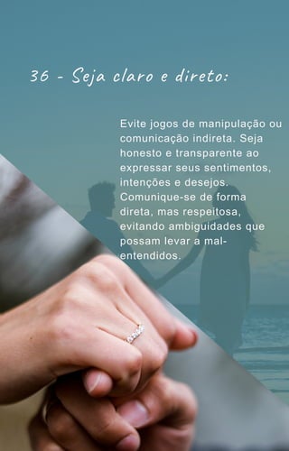 36 - Seja claro e direto:
Evite jogos de manipulação ou
comunicação indireta. Seja
honesto e transparente ao
expressar seus sentimentos,
intenções e desejos.
Comunique-se de forma
direta, mas respeitosa,
evitando ambiguidades que
possam levar a mal-
entendidos.
 
