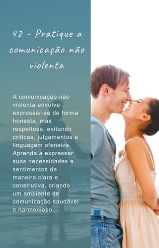 42 - Pratique a
comunicação não
violenta
A comunicação não
violenta envolve
expressar-se de forma
honesta, mas
respeitosa, evitando
críticas, julgamentos e
linguagem ofensiva.
Aprenda a expressar
suas necessidades e
sentimentos de
maneira clara e
construtiva, criando
um ambiente de
comunicação saudável
e harmonioso.
 