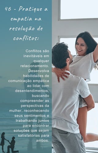 46 - Pratique a
empatia na
resolução de
conflitos:
Conflitos são
inevitáveis em
qualquer
relacionamento.
Desenvolva
habilidades de
comunicação empática
ao lidar com
desentendimentos,
buscando
compreender as
perspectivas da
mulher, reconhecendo
seus sentimentos e
trabalhando juntos
para encontrar
soluções que sejam
satisfatórias para
ambos.
 