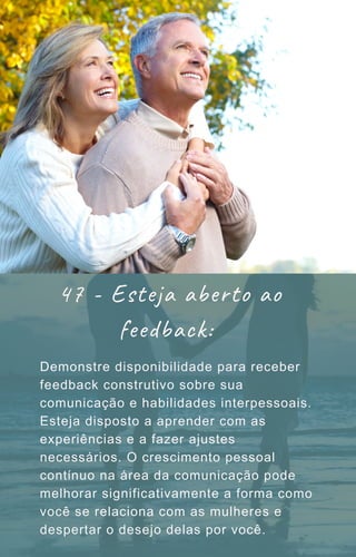Demonstre disponibilidade para receber
feedback construtivo sobre sua
comunicação e habilidades interpessoais.
Esteja disposto a aprender com as
experiências e a fazer ajustes
necessários. O crescimento pessoal
contínuo na área da comunicação pode
melhorar significativamente a forma como
você se relaciona com as mulheres e
despertar o desejo delas por você.
47 - Esteja aberto ao
feedback:
 
