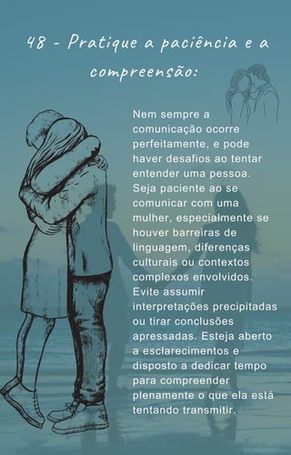 48 - Pratique a paciência e a
compreensão:
Nem sempre a
comunicação ocorre
perfeitamente, e pode
haver desafios ao tentar
entender uma pessoa.
Seja paciente ao se
comunicar com uma
mulher, especialmente se
houver barreiras de
linguagem, diferenças
culturais ou contextos
complexos envolvidos.
Evite assumir
interpretações precipitadas
ou tirar conclusões
apressadas. Esteja aberto
a esclarecimentos e
disposto a dedicar tempo
para compreender
plenamente o que ela está
tentando transmitir.
 