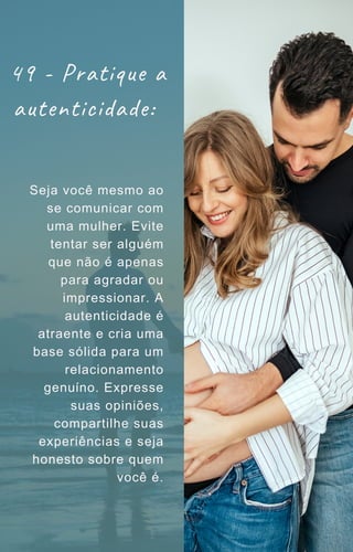 Seja você mesmo ao
se comunicar com
uma mulher. Evite
tentar ser alguém
que não é apenas
para agradar ou
impressionar. A
autenticidade é
atraente e cria uma
base sólida para um
relacionamento
genuíno. Expresse
suas opiniões,
compartilhe suas
experiências e seja
honesto sobre quem
você é.
49 - Pratique a
autenticidade:
 