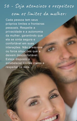 56 - Seja atencioso e respeitoso
com os limites da mulher:
Cada pessoa tem seus
próprios limites e fronteiras
pessoais. Respeite a
privacidade e a autonomia
da mulher, garantindo que
ela se sinta segura e
confortável em suas
interações. Não pressione
ou force situações que a
deixem desconfortável.
Esteja disposto a
estabelecer limites claros e
respeitar os dela.
 