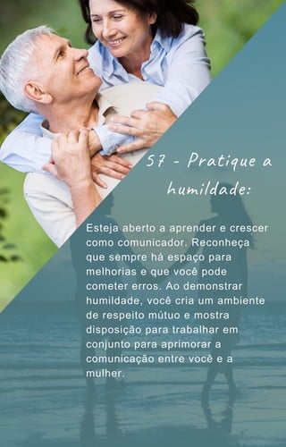 Esteja aberto a aprender e crescer
como comunicador. Reconheça
que sempre há espaço para
melhorias e que você pode
cometer erros. Ao demonstrar
humildade, você cria um ambiente
de respeito mútuo e mostra
disposição para trabalhar em
conjunto para aprimorar a
comunicação entre você e a
mulher.
57 - Pratique a
humildade:
 