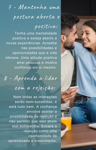 7 - Mantenha uma
postura aberta e
positiva:
Tenha uma mentalidade
positiva e esteja aberto a
novas experiências. Acredite
nas possibilidades e
oportunidades que a vida
oferece. Uma atitude positiva
atrai pessoas e mostra
confiança em si mesmo.
8 - Aprenda a lidar
com a rejeição:
Nem todas as interações
serão bem-sucedidas, e
está tudo bem. A confiança
envolve aceitar a
possibilidade de rejeição e
não permitir que isso abale
sua autoestima. Encare a
rejeição como uma
oportunidade de
aprendizado e crescimento.
 