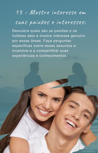 Descubra quais são as paixões e os
hobbies dela e mostre interesse genuíno
por essas áreas. Faça perguntas
específicas sobre esses assuntos e
incentive-a a compartilhar suas
experiências e conhecimentos.
13 - Mostre interesse em
suas paixões e interesses:
 