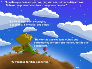 "Aqueles que passam por nós, não vão sós, não nos deixam sós.
Deixam um pouco de si, levam um pouco de nós."
"Só se vê bem com o coração,
o essencial é invisível aos olhos."
"Há vitórias que exaltam, outras que
corrompem; derrotas que matam, outras que
despertam."
"O fracasso fortifica aos fortes."
 