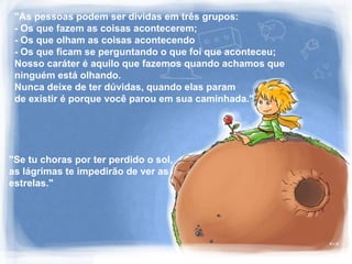 "As pessoas podem ser dividas em três grupos:
- Os que fazem as coisas acontecerem;
- Os que olham as coisas acontecendo
- Os que ficam se perguntando o que foi que aconteceu;
Nosso caráter é aquilo que fazemos quando achamos que
ninguém está olhando.
Nunca deixe de ter dúvidas, quando elas param
de existir é porque você parou em sua caminhada."
"Se tu choras por ter perdido o sol,
as lágrimas te impedirão de ver as
estrelas."
 
