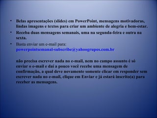 • Belas apresentações (slides) em PowerPoint, mensagens motivadoras,
lindas imagens e textos para criar um ambiente de alegria e bem-estar.
• Receba duas mensagens semanais, uma na segunda-feira e outra na
sexta.
• Basta enviar um e-mail para:
powerpointsemanal-subscribe@yahoogrupos.com.br
não precisa escrever nada no e-mail, nem no campo assunto é só
enviar o e-mail e daí a pouco você recebe uma mensagem de
confirmação, a qual deve novamente somente clicar em responder sem
escrever nada no e-mail, clique em Enviar e já estará inscrito(a) para
receber as mensagens.
 