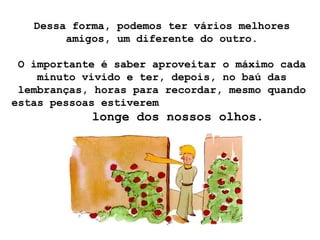 Dessa forma, podemos ter vários melhores
        amigos, um diferente do outro.

 O importante é saber aproveitar o máximo cada
    minuto vivido e ter, depois, no baú das
 lembranças, horas para recordar, mesmo quando
estas pessoas estiverem
            longe dos nossos olhos.
 