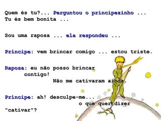 Quem és tu?... Perguntou o principezinho ...
Tu és bem bonita ...


Sou uma raposa ... ela respondeu ...


Príncipe: vem brincar comigo ... estou triste.


Raposa: eu não posso brincar
      contigo!
               Não me cativaram ainda.


Príncipe: ah! desculpe-me...
                       o que quer dizer
"cativar"?
 