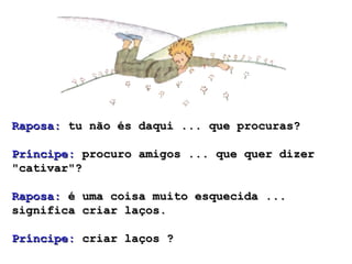 Raposa: tu não és daqui ... que procuras?

Príncipe: procuro amigos ... que quer dizer
"cativar"?

Raposa: é uma coisa muito esquecida ...
significa criar laços.

Príncipe: criar laços ?
 