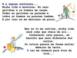 E a raposa continuou...
Minha vida é monótona. Eu caço
galinhas e os homens me caçam.
Todas as galinhas se parecem e
todos os homens se parecem também.
E por isso eu me aborreço um pouco.


              Mas se tu me cativas, minha vida
               será como que cheia de sol...
                  Conhecerei seus passos, um
               barulho que será diferente dos
                           outros.
              Os outros passos me fazem entrar
                      debaixo da terra.
                O teu me chamará para fora da
                           toca...
 