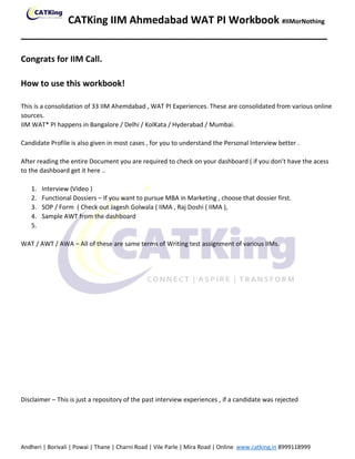 CATKing IIM Ahmedabad WAT PI Workbook #IIMorNothing
_____________________________________________________
Andheri | Borivali | Powai | Thane | Charni Road | Vile Parle | Mira Road | Online www.catking.in 8999118999
Congrats for IIM Call.
How to use this workbook!
This is a consolidation of 33 IIM Ahemdabad , WAT PI Experiences. These are consolidated from various online
sources.
IIM WAT* PI happens in Bangalore / Delhi / KolKata / Hyderabad / Mumbai.
Candidate Profile is also given in most cases , for you to understand the Personal Interview better .
After reading the entire Document you are required to check on your dashboard ( if you don’t have the acess
to the dashboard get it here ..
1. Interview (Video )
2. Functional Dossiers – If you want to pursue MBA in Marketing , choose that dossier first.
3. SOP / Form ( Check out Jagesh Golwala ( IIMA , Raj Doshi ( IIMA ),
4. Sample AWT from the dashboard
5.
WAT / AWT / AWA – All of these are same terms of Writing test assignment of various IIMs.
Disclaimer – This is just a repository of the past interview experiences , if a candidate was rejected
 