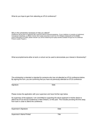 What do you hope to gain from attending an ATLA conference?

Why is this scholarship necessary to help you attend?
(Preference will be given to applicants with a genuine need for financial assistance. If your institution is currently an institutional,
international institutional, or affiliate member who loyally subscribes to both the ATLA Religion Database® (ATLA RDB®)
andATLASerials® (ATLAS®), please indicate if you will be redeeming the loyalty benefits available through the ATLA Member
Product Loyalty Program.)

What accomplishments either at work or school can be used to demonstrate your interest in librarianship?

This scholarship is intended is intended for someone who has not attended an ATLA conference before.
By signing this form, you are confirming that you have not previously attended an ATLA conference:
___________________________________________________________________________
Signature
Date

Please review the application with your supervisor and have him/her sign below.
As supervisor of the applicant, I am committed to supporting the above applicant in his/her desire to
attend the ATLA Annual Conference in New Orleans, LA this year. This includes providing the time away
from work in order to attend the conference.
___________________________________________________________________________
Supervisor’s Signature
Date
___________________________________________________________________________
Supervisor’s Name Printed
Title

 