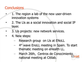 Conclusions 1. The region a lab of the new user-driven innovation systems 2. The Lls as a social innovation and social IP layer. 3. Lls projects: new network services. 4. New steps: Research group on Lls at ENoLL 4 th wave EnoLL meeting in Spain. To start thematic meeting on eHealth LL.