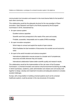 Catlabs as a Collaboratory: a prototype of a universal innovation system in the digital era
communication but innovation and research in the most diverse fields for the benefit of
each other community.
This collaboratory would be the adequate structure for the new paradigm of Open
Innovation, Open Research and Open to the World proposed by the European
Commission in 2016, characterised by:
 An open science system:
⋅ Excellent science capacities
⋅ Scientific work that corresponds to the needs of the users and society
⋅ Findable, accessible, interpretable and re-usable (FAIR) knowledge
 An open innovation ecosystem:
⋅ Which helps to connect and exploit the results of open science
⋅ Which facilitates the fast translation of discoveries into societal use and economic
value
 An open to the world innovation and science ecosystem:
⋅ International collaboration ensures access to a broader set of competences,
resources and skills wherever they are located,
⋅ International collaboration fosters better scientific quality and research results.
The collaboratory would be the implementation of the Lab vision of the European
Commission: a universal innovation and science virtual environment functioning as a Lab,
in which businesses, academia, public administration and citizens and civil society work
together to design, develop and implement innovative and adequate solutions to complex
societal challenges.
Europe, with a long tradition in building universal systems (such as the universal
healthcare system), could be pioneer in this new structures of innovation.
 
