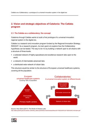 Catlabs as a Collaboratory: a prototype of a universal innovation system in the digital era
2. Vision and strategic objectives of Catalonia: The Catlabs
program
2.1. The Catlabs as a collaboratory: the concept
Catalonia through Catlabs wants to build a first prototype of a universal innovation
regional system in the digital era.
Catlabs is a research and innovation program funded by the Regional Innovation Strategy,
RIS3CAT. As a research program, its main goal is to explore how the Collaboratory
hypothesis can be tested. The way to do it is by building a network open to all citizens with
a structure of three levels:
 a selected network of highly specialized and excellence research labs open to the
world.
 a network of intermediate advanced labs
 a distributed wide network of citizen labs
This structure would be similar to the structure of European universal healthcare systems,
covering all the population.
Source: Artur Serra (2017): The World of Citizens Labs.
http://catalunya2020.gencat.cat/web/.content/00_catalunya2020/Documents/noticies/fitxers/20170525-EAPC/20170525-EAPC-ArturSerra.pdf
 