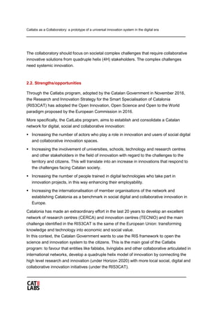 Catlabs as a Collaboratory: a prototype of a universal innovation system in the digital era
The collaboratory should focus on societal complex challenges that require collaborative
innovative solutions from quadruple helix (4H) stakeholders. The complex challenges
need systemic innovation.
2.2. Strengths/opportunities
Through the Catlabs program, adopted by the Catalan Government in November 2016,
the Research and Innovation Strategy for the Smart Specialisation of Catalonia
(RIS3CAT) has adopted the Open Innovation, Open Science and Open to the World
paradigm proposed by the European Commission in 2016.
More specifically, the CatLabs program, aims to establish and consolidate a Catalan
network for digital, social and collaborative innovation:
 Increasing the number of actors who play a role in innovation and users of social digital
and collaborative innovation spaces.
 Increasing the involvement of universities, schools, technology and research centres
and other stakeholders in the field of innovation with regard to the challenges to the
territory and citizens. This will translate into an increase in innovations that respond to
the challenges facing Catalan society.
 Increasing the number of people trained in digital technologies who take part in
innovation projects, in this way enhancing their employability.
 Increasing the internationalisation of member organisations of the network and
establishing Catalonia as a benchmark in social digital and collaborative innovation in
Europe.
Catalonia has made an extraordinary effort in the last 20 years to develop an excellent
network of research centres (CERCA) and innovation centres (TECNIO) and the main
challenge identified in the RIS3CAT is the same of the European Union: transforming
knowledge and technology into economic and social value.
In this context, the Catalan Government wants to use the RIS framework to open the
science and innovation system to the citizens. This is the main goal of the Catlabs
program: to favour that entities like fablabs, livinglabs and other collaborative articulated in
international networks, develop a quadruple helix model of innovation by connecting the
high level research and innovation (under Horizon 2020) with more local social, digital and
collaborative innovation initiatives (under the RIS3CAT).
 
